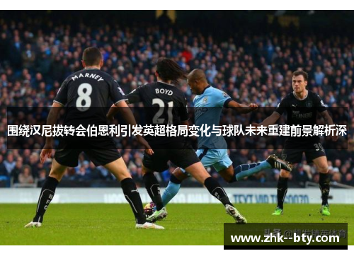 围绕汉尼拔转会伯恩利引发英超格局变化与球队未来重建前景解析深 围绕汉尼拔转会伯恩利引发英超格局变化与球队未来重建前景解析深
