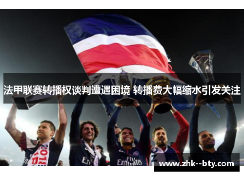 法甲联赛转播权谈判遭遇困境 转播费大幅缩水引发关注 法甲联赛转播权谈判遭遇困境 转播费大幅缩水引发关注