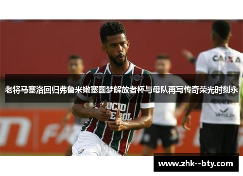 老将马塞洛回归弗鲁米嫩塞圆梦解放者杯与母队再写传奇荣光时刻永 老将马塞洛回归弗鲁米嫩塞圆梦解放者杯与母队再写传奇荣光时刻永