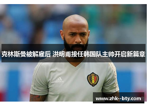克林斯曼被解雇后 洪明甫接任韩国队主帅开启新篇章 克林斯曼被解雇后 洪明甫接任韩国队主帅开启新篇章