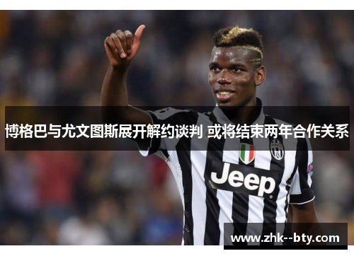 博格巴与尤文图斯展开解约谈判 或将结束两年合作关系