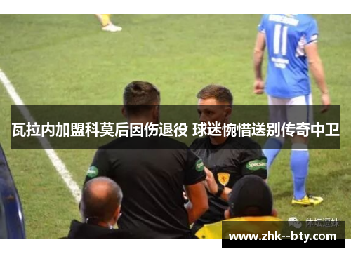 瓦拉内加盟科莫后因伤退役 球迷惋惜送别传奇中卫