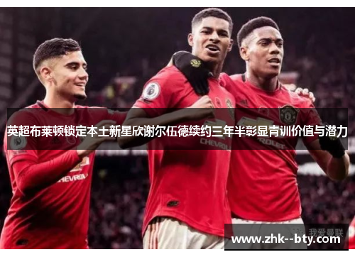 英超布莱顿锁定本土新星欣谢尔伍德续约三年半彰显青训价值与潜力