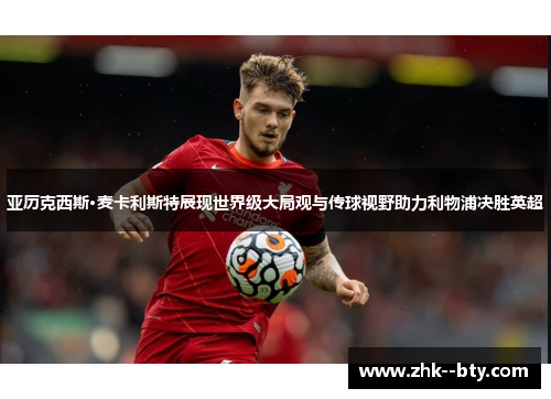 亚历克西斯·麦卡利斯特展现世界级大局观与传球视野助力利物浦决胜英超 亚历克西斯·麦卡利斯特展现世界级大局观与传球视野助力利物浦决胜英超