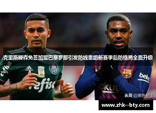 克里斯滕森免签加盟巴塞罗那引发防线重组新赛季后防格局全面升级 克里斯滕森免签加盟巴塞罗那引发防线重组新赛季后防格局全面升级