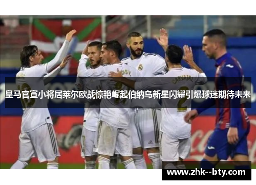 皇马官宣小将居莱尔欧战惊艳崛起伯纳乌新星闪耀引爆球迷期待未来 皇马官宣小将居莱尔欧战惊艳崛起伯纳乌新星闪耀引爆球迷期待未来